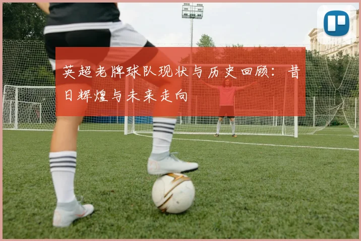 英超老牌球队现状与历史回顾：昔日辉煌与未来走向